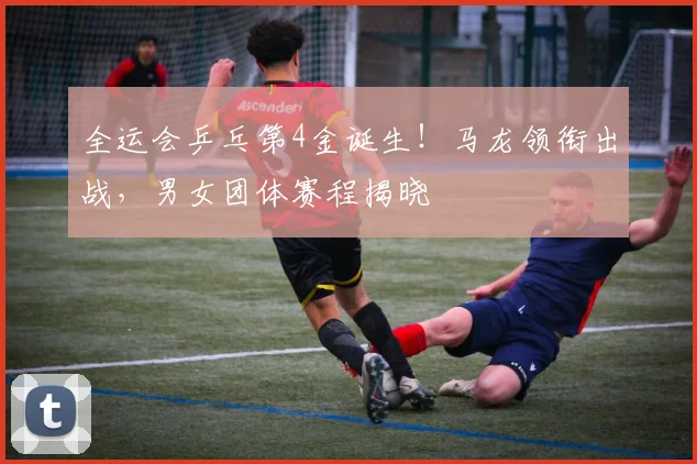 全运会乒乓第4金诞生！马龙领衔出战，男女团体赛程揭晓