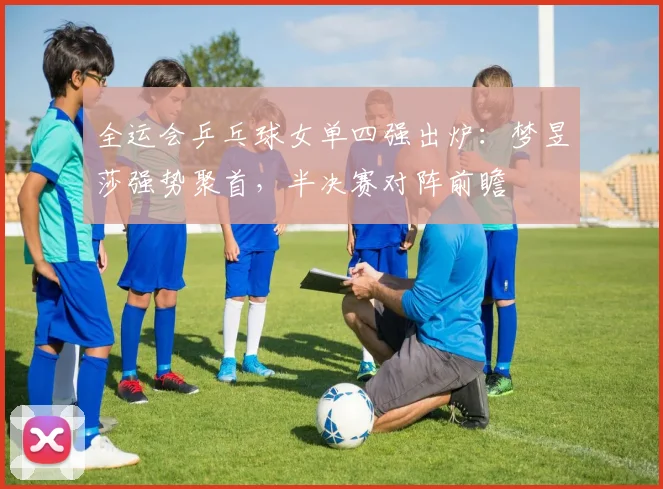 全运会乒乓球女单四强出炉:梦昱莎强势聚首,半决赛对阵前瞻