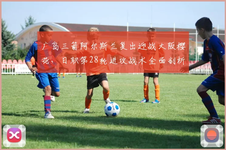广岛三箭阿尔斯兰复出迎战大阪樱花,日职第28轮进攻战术全面剖析