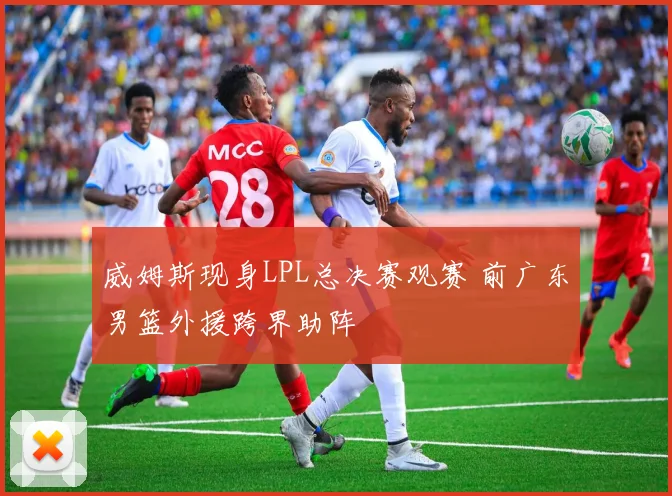 威姆斯现身LPL总决赛观赛 前广东男篮外援跨界助阵