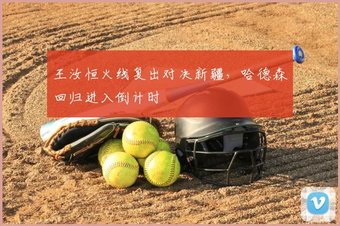 王汝恒火线复出对决新疆，哈德森回归进入倒计时