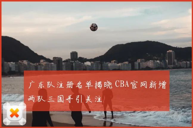 广东队注册名单揭晓 CBA官网新增两队三国手引关注