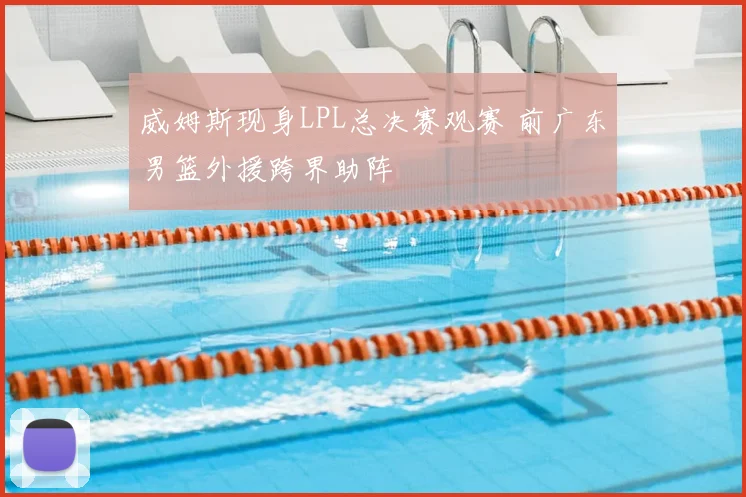 威姆斯现身LPL总决赛观赛 前广东男篮外援跨界助阵