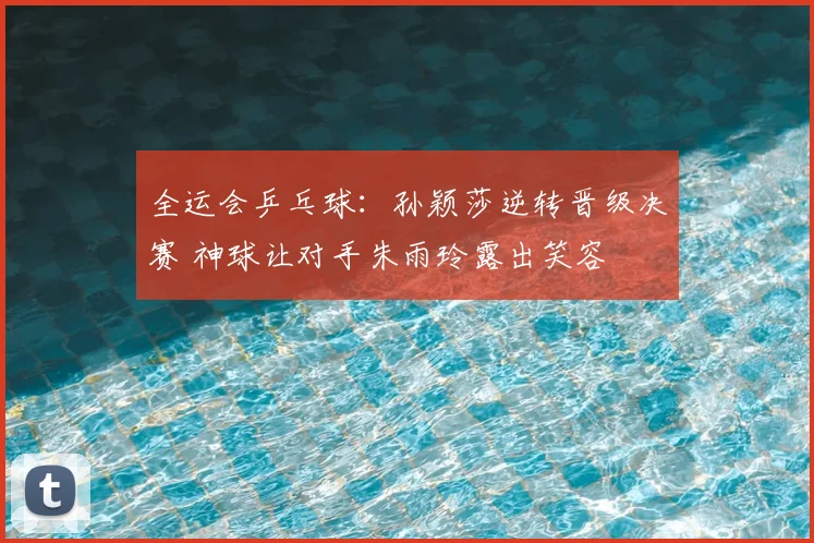 全运会乒乓球:孙颖莎逆转晋级决赛 神球让对手朱雨玲露出笑容