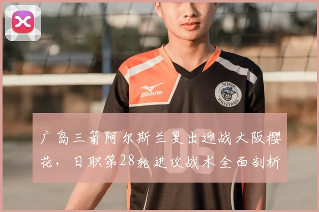 广岛三箭阿尔斯兰复出迎战大阪樱花，日职第28轮进攻战术全面剖析
