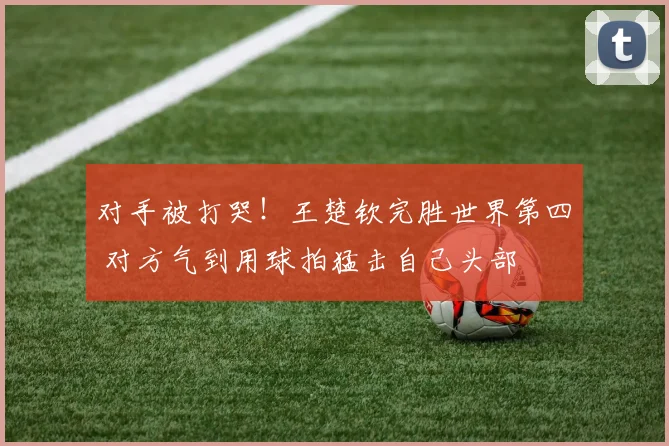 对手被打哭！王楚钦完胜世界第四 对方气到用球拍猛击自己头部