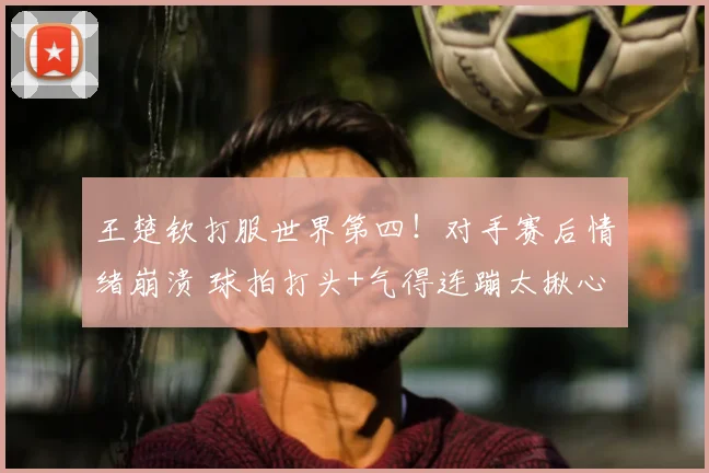 王楚钦打服世界第四！对手赛后情绪崩溃 球拍打头+气得连蹦太揪心