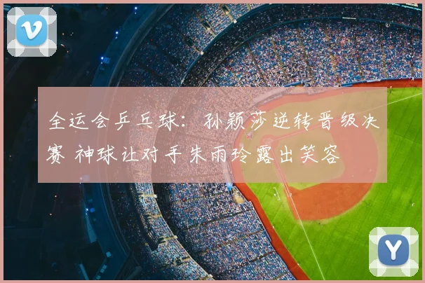 全运会乒乓球：孙颖莎逆转晋级决赛 神球让对手朱雨玲露出笑容