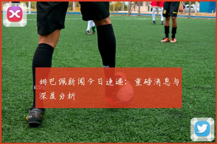 姆巴佩新闻今日速递：重磅消息与深度分析