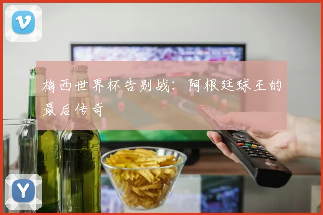 梅西世界杯告别战：阿根廷球王的最后传奇