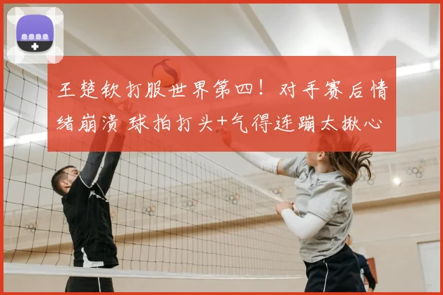 王楚钦打服世界第四!对手赛后情绪崩溃 球拍打头+气得连蹦太揪心