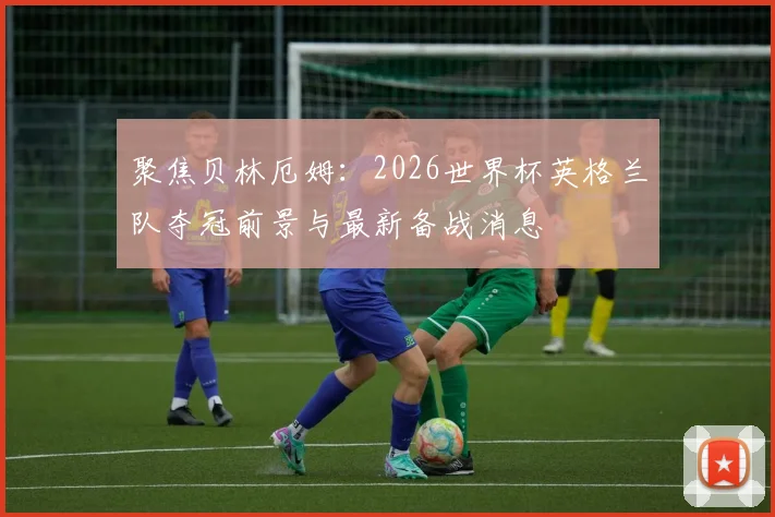 聚焦贝林厄姆：2026世界杯英格兰队夺冠前景与最新备战消息