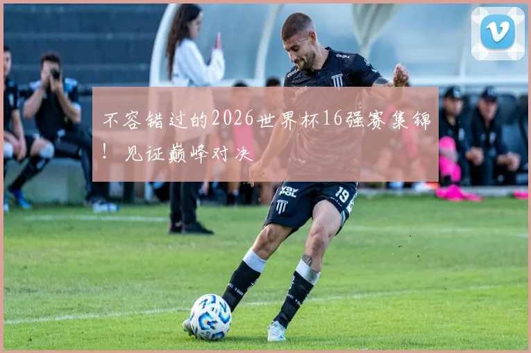 不容错过的2026世界杯16强赛集锦！见证巅峰对决